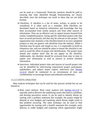 can be used as a framework. Particular attention should be paid to
ensuring that risks identified through brainstorming are clearly
described, since the technique can result in ideas that are not fully
formed.
Checklists. A checklist is a list of items, actions, or points to be
considered. It is often used as a reminder. Risk checklists are
developed based on historical information and knowledge that has
been accumulated from similar projects and from other sources of
information. They are an effective way to capture lessons learned from
similar completed projects, listing specific individual project risks that
have occurred previously and that may be relevant to this project. The
organization may maintain a risk checklist based on its own completed
projects or may use generic risk checklists from the industry. While a
checklist may be quick and simple to use, it is impossible to build an
exhaustive one, and care should be taken to ensure the checklist is not
used to avoid the effort of proper risk identification. The project team
should also explore items that do not appear on the checklist.
Additionally, the checklist should be reviewed from time to time to
update new information as well as remove or archive obsolete
information.
Interviews. Individual project risks and sources of overall project risk
can be identified by interviewing experienced project participants,
stakeholders, and subject matter experts. Interviews (see Section
5.2.2.2) should be conducted in an environment of trust and
confidentiality to encourage honest and unbiased contributions.
11.2.2.3 DATA ANALYSIS
Data analysis techniques that can be used for this process include but are not
limited to:
Root cause analysis. Root cause analysis (see Section 8.2.2.2) is
typically used to discover the underlying causes that lead to a problem,
and develop preventive action. It can be used to identify threats by
starting with a problem statement (for example, the project might be
delayed or over budget) and exploring which threats might result in
that problem occurring. The same technique can be used to find
opportunities by starting with a benefit statement (for example, early
delivery or under budget) and exploring which opportunities might
 