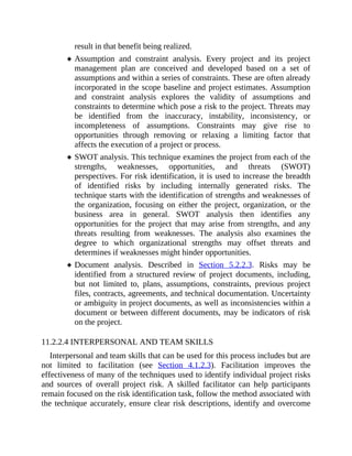 result in that benefit being realized.
Assumption and constraint analysis. Every project and its project
management plan are conceived and developed based on a set of
assumptions and within a series of constraints. These are often already
incorporated in the scope baseline and project estimates. Assumption
and constraint analysis explores the validity of assumptions and
constraints to determine which pose a risk to the project. Threats may
be identified from the inaccuracy, instability, inconsistency, or
incompleteness of assumptions. Constraints may give rise to
opportunities through removing or relaxing a limiting factor that
affects the execution of a project or process.
SWOT analysis. This technique examines the project from each of the
strengths, weaknesses, opportunities, and threats (SWOT)
perspectives. For risk identification, it is used to increase the breadth
of identified risks by including internally generated risks. The
technique starts with the identification of strengths and weaknesses of
the organization, focusing on either the project, organization, or the
business area in general. SWOT analysis then identifies any
opportunities for the project that may arise from strengths, and any
threats resulting from weaknesses. The analysis also examines the
degree to which organizational strengths may offset threats and
determines if weaknesses might hinder opportunities.
Document analysis. Described in Section 5.2.2.3. Risks may be
identified from a structured review of project documents, including,
but not limited to, plans, assumptions, constraints, previous project
files, contracts, agreements, and technical documentation. Uncertainty
or ambiguity in project documents, as well as inconsistencies within a
document or between different documents, may be indicators of risk
on the project.
11.2.2.4 INTERPERSONAL AND TEAM SKILLS
Interpersonal and team skills that can be used for this process includes but are
not limited to facilitation (see Section 4.1.2.3). Facilitation improves the
effectiveness of many of the techniques used to identify individual project risks
and sources of overall project risk. A skilled facilitator can help participants
remain focused on the risk identification task, follow the method associated with
the technique accurately, ensure clear risk descriptions, identify and overcome
 