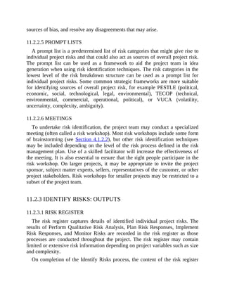 sources of bias, and resolve any disagreements that may arise.
11.2.2.5 PROMPT LISTS
A prompt list is a predetermined list of risk categories that might give rise to
individual project risks and that could also act as sources of overall project risk.
The prompt list can be used as a framework to aid the project team in idea
generation when using risk identification techniques. The risk categories in the
lowest level of the risk breakdown structure can be used as a prompt list for
individual project risks. Some common strategic frameworks are more suitable
for identifying sources of overall project risk, for example PESTLE (political,
economic, social, technological, legal, environmental), TECOP (technical,
environmental, commercial, operational, political), or VUCA (volatility,
uncertainty, complexity, ambiguity).
11.2.2.6 MEETINGS
To undertake risk identification, the project team may conduct a specialized
meeting (often called a risk workshop). Most risk workshops include some form
of brainstorming (see Section 4.1.2.2), but other risk identification techniques
may be included depending on the level of the risk process defined in the risk
management plan. Use of a skilled facilitator will increase the effectiveness of
the meeting. It is also essential to ensure that the right people participate in the
risk workshop. On larger projects, it may be appropriate to invite the project
sponsor, subject matter experts, sellers, representatives of the customer, or other
project stakeholders. Risk workshops for smaller projects may be restricted to a
subset of the project team.
11.2.3 IDENTIFY RISKS: OUTPUTS
11.2.3.1 RISK REGISTER
The risk register captures details of identified individual project risks. The
results of Perform Qualitative Risk Analysis, Plan Risk Responses, Implement
Risk Responses, and Monitor Risks are recorded in the risk register as those
processes are conducted throughout the project. The risk register may contain
limited or extensive risk information depending on project variables such as size
and complexity.
On completion of the Identify Risks process, the content of the risk register
 