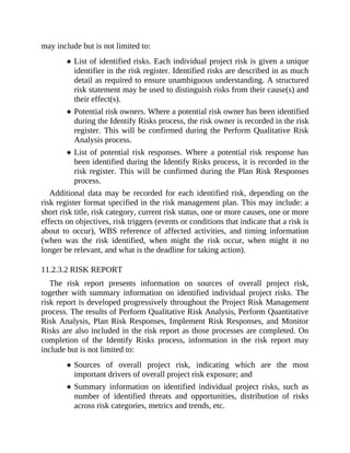 may include but is not limited to:
List of identified risks. Each individual project risk is given a unique
identifier in the risk register. Identified risks are described in as much
detail as required to ensure unambiguous understanding. A structured
risk statement may be used to distinguish risks from their cause(s) and
their effect(s).
Potential risk owners. Where a potential risk owner has been identified
during the Identify Risks process, the risk owner is recorded in the risk
register. This will be confirmed during the Perform Qualitative Risk
Analysis process.
List of potential risk responses. Where a potential risk response has
been identified during the Identify Risks process, it is recorded in the
risk register. This will be confirmed during the Plan Risk Responses
process.
Additional data may be recorded for each identified risk, depending on the
risk register format specified in the risk management plan. This may include: a
short risk title, risk category, current risk status, one or more causes, one or more
effects on objectives, risk triggers (events or conditions that indicate that a risk is
about to occur), WBS reference of affected activities, and timing information
(when was the risk identified, when might the risk occur, when might it no
longer be relevant, and what is the deadline for taking action).
11.2.3.2 RISK REPORT
The risk report presents information on sources of overall project risk,
together with summary information on identified individual project risks. The
risk report is developed progressively throughout the Project Risk Management
process. The results of Perform Qualitative Risk Analysis, Perform Quantitative
Risk Analysis, Plan Risk Responses, Implement Risk Responses, and Monitor
Risks are also included in the risk report as those processes are completed. On
completion of the Identify Risks process, information in the risk report may
include but is not limited to:
Sources of overall project risk, indicating which are the most
important drivers of overall project risk exposure; and
Summary information on identified individual project risks, such as
number of identified threats and opportunities, distribution of risks
across risk categories, metrics and trends, etc.
 