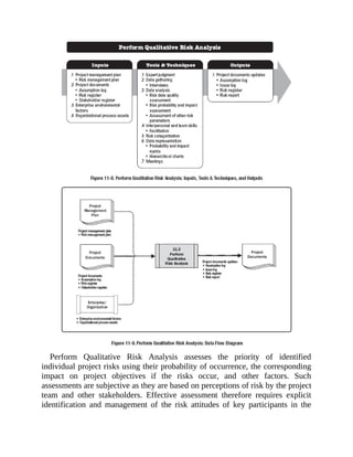 Perform Qualitative Risk Analysis assesses the priority of identified
individual project risks using their probability of occurrence, the corresponding
impact on project objectives if the risks occur, and other factors. Such
assessments are subjective as they are based on perceptions of risk by the project
team and other stakeholders. Effective assessment therefore requires explicit
identification and management of the risk attitudes of key participants in the
 