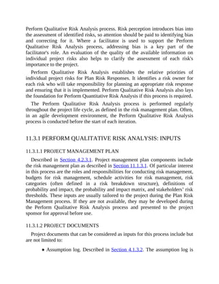 Perform Qualitative Risk Analysis process. Risk perception introduces bias into
the assessment of identified risks, so attention should be paid to identifying bias
and correcting for it. Where a facilitator is used to support the Perform
Qualitative Risk Analysis process, addressing bias is a key part of the
facilitator's role. An evaluation of the quality of the available information on
individual project risks also helps to clarify the assessment of each risk's
importance to the project.
Perform Qualitative Risk Analysis establishes the relative priorities of
individual project risks for Plan Risk Responses. It identifies a risk owner for
each risk who will take responsibility for planning an appropriate risk response
and ensuring that it is implemented. Perform Qualitative Risk Analysis also lays
the foundation for Perform Quantitative Risk Analysis if this process is required.
The Perform Qualitative Risk Analysis process is performed regularly
throughout the project life cycle, as defined in the risk management plan. Often,
in an agile development environment, the Perform Qualitative Risk Analysis
process is conducted before the start of each iteration.
11.3.1 PERFORM QUALITATIVE RISK ANALYSIS: INPUTS
11.3.1.1 PROJECT MANAGEMENT PLAN
Described in Section 4.2.3.1. Project management plan components include
the risk management plan as described in Section 11.1.3.1. Of particular interest
in this process are the roles and responsibilities for conducting risk management,
budgets for risk management, schedule activities for risk management, risk
categories (often defined in a risk breakdown structure), definitions of
probability and impact, the probability and impact matrix, and stakeholders’ risk
thresholds. These inputs are usually tailored to the project during the Plan Risk
Management process. If they are not available, they may be developed during
the Perform Qualitative Risk Analysis process and presented to the project
sponsor for approval before use.
11.3.1.2 PROJECT DOCUMENTS
Project documents that can be considered as inputs for this process include but
are not limited to:
Assumption log. Described in Section 4.1.3.2. The assumption log is
 