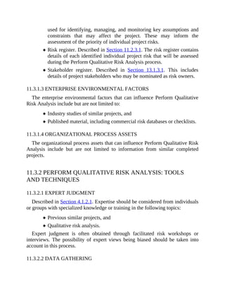 used for identifying, managing, and monitoring key assumptions and
constraints that may affect the project. These may inform the
assessment of the priority of individual project risks.
Risk register. Described in Section 11.2.3.1. The risk register contains
details of each identified individual project risk that will be assessed
during the Perform Qualitative Risk Analysis process.
Stakeholder register. Described in Section 13.1.3.1. This includes
details of project stakeholders who may be nominated as risk owners.
11.3.1.3 ENTERPRISE ENVIRONMENTAL FACTORS
The enterprise environmental factors that can influence Perform Qualitative
Risk Analysis include but are not limited to:
Industry studies of similar projects, and
Published material, including commercial risk databases or checklists.
11.3.1.4 ORGANIZATIONAL PROCESS ASSETS
The organizational process assets that can influence Perform Qualitative Risk
Analysis include but are not limited to information from similar completed
projects.
11.3.2 PERFORM QUALITATIVE RISK ANALYSIS: TOOLS
AND TECHNIQUES
11.3.2.1 EXPERT JUDGMENT
Described in Section 4.1.2.1. Expertise should be considered from individuals
or groups with specialized knowledge or training in the following topics:
Previous similar projects, and
Qualitative risk analysis.
Expert judgment is often obtained through facilitated risk workshops or
interviews. The possibility of expert views being biased should be taken into
account in this process.
11.3.2.2 DATA GATHERING
 