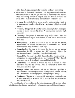 within the risk register as part of a watch list for future monitoring.
Assessment of other risk parameters. The project team may consider
other characteristics of risk (in addition to probability and impact)
when prioritizing individual project risks for further analysis and
action. These characteristics may include but are not limited to:
Urgency. The period of time within which a response to the risk is to
be implemented in order to be effective. A short period indicates high
urgency.
Proximity. The period of time before the risk might have an impact
on one or more project objectives. A short period indicates high
proximity.
Dormancy. The period of time that may elapse after a risk has
occurred before its impact is discovered. A short period indicates low
dormancy.
Manageability. The ease with which the risk owner (or owning
organization) can manage the occurrence or impact of a risk. Where
management is easy, manageability is high.
Controllability. The degree to which the risk owner (or owning
organization) is able to control the risk's outcome. Where the
outcome can be easily controlled, controllability is high.
Detectability. The ease with which the results of the risk occurring, or
being about to occur, can be detected and recognized. Where the risk
occurrence can be detected easily, detectability is high.
Connectivity. The extent to which the risk is related to other
individual project risks. Where a risk is connected to many other
risks, connectivity is high.
Strategic impact. The potential for the risk to have a positive or
negative effect on the organization's strategic goals. Where the risk
has a major effect on strategic goals, strategic impact is high.
Propinquity. The degree to which a risk is perceived to matter by one
or more stakeholders. Where a risk is perceived as very significant,
propinquity is high.
The consideration of some of these characteristics can provide a more robust
prioritization of risks than is possible by only assessing probability and impact.
 