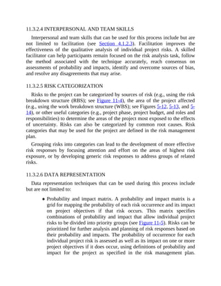 11.3.2.4 INTERPERSONAL AND TEAM SKILLS
Interpersonal and team skills that can be used for this process include but are
not limited to facilitation (see Section 4.1.2.3). Facilitation improves the
effectiveness of the qualitative analysis of individual project risks. A skilled
facilitator can help participants remain focused on the risk analysis task, follow
the method associated with the technique accurately, reach consensus on
assessments of probability and impacts, identify and overcome sources of bias,
and resolve any disagreements that may arise.
11.3.2.5 RISK CATEGORIZATION
Risks to the project can be categorized by sources of risk (e.g., using the risk
breakdown structure (RBS); see Figure 11-4), the area of the project affected
(e.g., using the work breakdown structure (WBS); see Figures 5-12, 5-13, and 5-
14), or other useful categories (e.g., project phase, project budget, and roles and
responsibilities) to determine the areas of the project most exposed to the effects
of uncertainty. Risks can also be categorized by common root causes. Risk
categories that may be used for the project are defined in the risk management
plan.
Grouping risks into categories can lead to the development of more effective
risk responses by focusing attention and effort on the areas of highest risk
exposure, or by developing generic risk responses to address groups of related
risks.
11.3.2.6 DATA REPRESENTATION
Data representation techniques that can be used during this process include
but are not limited to:
Probability and impact matrix. A probability and impact matrix is a
grid for mapping the probability of each risk occurrence and its impact
on project objectives if that risk occurs. This matrix specifies
combinations of probability and impact that allow individual project
risks to be divided into priority groups (see Figure 11-5). Risks can be
prioritized for further analysis and planning of risk responses based on
their probability and impacts. The probability of occurrence for each
individual project risk is assessed as well as its impact on one or more
project objectives if it does occur, using definitions of probability and
impact for the project as specified in the risk management plan.
 