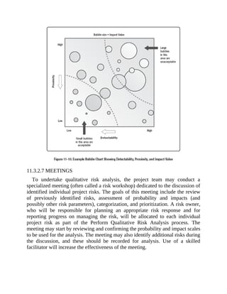 11.3.2.7 MEETINGS
To undertake qualitative risk analysis, the project team may conduct a
specialized meeting (often called a risk workshop) dedicated to the discussion of
identified individual project risks. The goals of this meeting include the review
of previously identified risks, assessment of probability and impacts (and
possibly other risk parameters), categorization, and prioritization. A risk owner,
who will be responsible for planning an appropriate risk response and for
reporting progress on managing the risk, will be allocated to each individual
project risk as part of the Perform Qualitative Risk Analysis process. The
meeting may start by reviewing and confirming the probability and impact scales
to be used for the analysis. The meeting may also identify additional risks during
the discussion, and these should be recorded for analysis. Use of a skilled
facilitator will increase the effectiveness of the meeting.
 