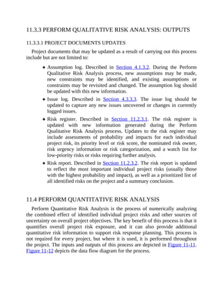 11.3.3 PERFORM QUALITATIVE RISK ANALYSIS: OUTPUTS
11.3.3.1 PROJECT DOCUMENTS UPDATES
Project documents that may be updated as a result of carrying out this process
include but are not limited to:
Assumption log. Described in Section 4.1.3.2. During the Perform
Qualitative Risk Analysis process, new assumptions may be made,
new constraints may be identified, and existing assumptions or
constraints may be revisited and changed. The assumption log should
be updated with this new information.
Issue log. Described in Section 4.3.3.3. The issue log should be
updated to capture any new issues uncovered or changes in currently
logged issues.
Risk register. Described in Section 11.2.3.1. The risk register is
updated with new information generated during the Perform
Qualitative Risk Analysis process. Updates to the risk register may
include assessments of probability and impacts for each individual
project risk, its priority level or risk score, the nominated risk owner,
risk urgency information or risk categorization, and a watch list for
low-priority risks or risks requiring further analysis.
Risk report. Described in Section 11.2.3.2. The risk report is updated
to reflect the most important individual project risks (usually those
with the highest probability and impact), as well as a prioritized list of
all identified risks on the project and a summary conclusion.
11.4 PERFORM QUANTITATIVE RISK ANALYSIS
Perform Quantitative Risk Analysis is the process of numerically analyzing
the combined effect of identified individual project risks and other sources of
uncertainty on overall project objectives. The key benefit of this process is that it
quantifies overall project risk exposure, and it can also provide additional
quantitative risk information to support risk response planning. This process is
not required for every project, but where it is used, it is performed throughout
the project. The inputs and outputs of this process are depicted in Figure 11-11.
Figure 11-12 depicts the data flow diagram for the process.
 