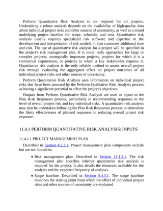 Perform Quantitative Risk Analysis is not required for all projects.
Undertaking a robust analysis depends on the availability of high-quality data
about individual project risks and other sources of uncertainty, as well as a sound
underlying project baseline for scope, schedule, and cost. Quantitative risk
analysis usually requires specialized risk software and expertise in the
development and interpretation of risk models. It also consumes additional time
and cost. The use of quantitative risk analysis for a project will be specified in
the project's risk management plan. It is most likely appropriate for large or
complex projects, strategically important projects, projects for which it is a
contractual requirement, or projects in which a key stakeholder requires it.
Quantitative risk analysis is the only reliable method to assess overall project
risk through evaluating the aggregated effect on project outcomes of all
individual project risks and other sources of uncertainty.
Perform Quantitative Risk Analysis uses information on individual project
risks that have been assessed by the Perform Qualitative Risk Analysis process
as having a significant potential to affect the project's objectives.
Outputs from Perform Quantitative Risk Analysis are used as inputs to the
Plan Risk Responses process, particularly in recommending responses to the
level of overall project risk and key individual risks. A quantitative risk analysis
may also be undertaken following the Plan Risk Responses process, to determine
the likely effectiveness of planned responses in reducing overall project risk
exposure.
11.4.1 PERFORM QUANTITATIVE RISK ANALYSIS: INPUTS
11.4.1.1 PROJECT MANAGEMENT PLAN
Described in Section 4.2.3.1. Project management plan components include
but are not limited to:
Risk management plan. Described in Section 11.1.3.1. The risk
management plan specifies whether quantitative risk analysis is
required for the project. It also details the resources available for the
analysis and the expected frequency of analyses.
Scope baseline. Described in Section 5.4.3.1. The scope baseline
describes the starting point from which the effect of individual project
risks and other sources of uncertainty are evaluated.
 