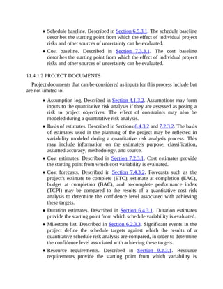 Schedule baseline. Described in Section 6.5.3.1. The schedule baseline
describes the starting point from which the effect of individual project
risks and other sources of uncertainty can be evaluated.
Cost baseline. Described in Section 7.3.3.1. The cost baseline
describes the starting point from which the effect of individual project
risks and other sources of uncertainty can be evaluated.
11.4.1.2 PROJECT DOCUMENTS
Project documents that can be considered as inputs for this process include but
are not limited to:
Assumption log. Described in Section 4.1.3.2. Assumptions may form
inputs to the quantitative risk analysis if they are assessed as posing a
risk to project objectives. The effect of constraints may also be
modeled during a quantitative risk analysis.
Basis of estimates. Described in Sections 6.4.3.2 and 7.2.3.2. The basis
of estimates used in the planning of the project may be reflected in
variability modeled during a quantitative risk analysis process. This
may include information on the estimate's purpose, classification,
assumed accuracy, methodology, and source.
Cost estimates. Described in Section 7.2.3.1. Cost estimates provide
the starting point from which cost variability is evaluated.
Cost forecasts. Described in Section 7.4.3.2. Forecasts such as the
project's estimate to complete (ETC), estimate at completion (EAC),
budget at completion (BAC), and to-complete performance index
(TCPI) may be compared to the results of a quantitative cost risk
analysis to determine the confidence level associated with achieving
these targets.
Duration estimates. Described in Section 6.4.3.1. Duration estimates
provide the starting point from which schedule variability is evaluated.
Milestone list. Described in Section 6.2.3.3. Significant events in the
project define the schedule targets against which the results of a
quantitative schedule risk analysis are compared, in order to determine
the confidence level associated with achieving these targets.
Resource requirements. Described in Section 9.2.3.1. Resource
requirements provide the starting point from which variability is
 