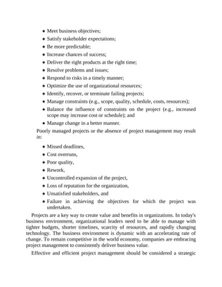 Meet business objectives;
Satisfy stakeholder expectations;
Be more predictable;
Increase chances of success;
Deliver the right products at the right time;
Resolve problems and issues;
Respond to risks in a timely manner;
Optimize the use of organizational resources;
Identify, recover, or terminate failing projects;
Manage constraints (e.g., scope, quality, schedule, costs, resources);
Balance the influence of constraints on the project (e.g., increased
scope may increase cost or schedule); and
Manage change in a better manner.
Poorly managed projects or the absence of project management may result
in:
Missed deadlines,
Cost overruns,
Poor quality,
Rework,
Uncontrolled expansion of the project,
Loss of reputation for the organization,
Unsatisfied stakeholders, and
Failure in achieving the objectives for which the project was
undertaken.
Projects are a key way to create value and benefits in organizations. In today's
business environment, organizational leaders need to be able to manage with
tighter budgets, shorter timelines, scarcity of resources, and rapidly changing
technology. The business environment is dynamic with an accelerating rate of
change. To remain competitive in the world economy, companies are embracing
project management to consistently deliver business value.
Effective and efficient project management should be considered a strategic
 