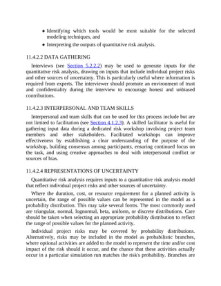 Identifying which tools would be most suitable for the selected
modeling techniques, and
Interpreting the outputs of quantitative risk analysis.
11.4.2.2 DATA GATHERING
Interviews (see Section 5.2.2.2) may be used to generate inputs for the
quantitative risk analysis, drawing on inputs that include individual project risks
and other sources of uncertainty. This is particularly useful where information is
required from experts. The interviewer should promote an environment of trust
and confidentiality during the interview to encourage honest and unbiased
contributions.
11.4.2.3 INTERPERSONAL AND TEAM SKILLS
Interpersonal and team skills that can be used for this process include but are
not limited to facilitation (see Section 4.1.2.3). A skilled facilitator is useful for
gathering input data during a dedicated risk workshop involving project team
members and other stakeholders. Facilitated workshops can improve
effectiveness by establishing a clear understanding of the purpose of the
workshop, building consensus among participants, ensuring continued focus on
the task, and using creative approaches to deal with interpersonal conflict or
sources of bias.
11.4.2.4 REPRESENTATIONS OF UNCERTAINTY
Quantitative risk analysis requires inputs to a quantitative risk analysis model
that reflect individual project risks and other sources of uncertainty.
Where the duration, cost, or resource requirement for a planned activity is
uncertain, the range of possible values can be represented in the model as a
probability distribution. This may take several forms. The most commonly used
are triangular, normal, lognormal, beta, uniform, or discrete distributions. Care
should be taken when selecting an appropriate probability distribution to reflect
the range of possible values for the planned activity.
Individual project risks may be covered by probability distributions.
Alternatively, risks may be included in the model as probabilistic branches,
where optional activities are added to the model to represent the time and/or cost
impact of the risk should it occur, and the chance that these activities actually
occur in a particular simulation run matches the risk's probability. Branches are
 