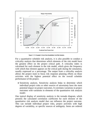 For a quantitative schedule risk analysis, it is also possible to conduct a
criticality analysis that determines which elements of the risk model have
the greatest effect on the project critical path. A criticality index is
calculated for each element in the risk model, which gives the frequency
with which that element appears on the critical path during the simulation,
usually expressed as a percentage. The output from a criticality analysis
allows the project team to focus risk response planning efforts on those
activities with the highest potential effect on the overall schedule
performance of the project.
Sensitivity analysis. Sensitivity analysis helps to determine which
individual project risks or other sources of uncertainty have the most
potential impact on project outcomes. It correlates variations in project
outcomes with variations in elements of the quantitative risk analysis
model.
One typical display of sensitivity analysis is the tornado diagram, which
presents the calculated correlation coefficient for each element of the
quantitative risk analysis model that can influence the project outcome.
This can include individual project risks, project activities with high
degrees of variability, or specific sources of ambiguity. Items are ordered
 