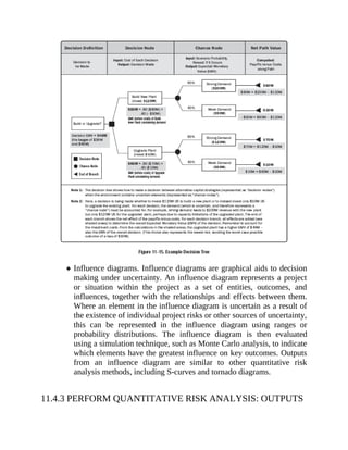 Influence diagrams. Influence diagrams are graphical aids to decision
making under uncertainty. An influence diagram represents a project
or situation within the project as a set of entities, outcomes, and
influences, together with the relationships and effects between them.
Where an element in the influence diagram is uncertain as a result of
the existence of individual project risks or other sources of uncertainty,
this can be represented in the influence diagram using ranges or
probability distributions. The influence diagram is then evaluated
using a simulation technique, such as Monte Carlo analysis, to indicate
which elements have the greatest influence on key outcomes. Outputs
from an influence diagram are similar to other quantitative risk
analysis methods, including S-curves and tornado diagrams.
11.4.3 PERFORM QUANTITATIVE RISK ANALYSIS: OUTPUTS
 