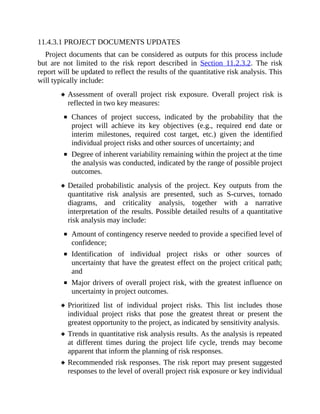 11.4.3.1 PROJECT DOCUMENTS UPDATES
Project documents that can be considered as outputs for this process include
but are not limited to the risk report described in Section 11.2.3.2. The risk
report will be updated to reflect the results of the quantitative risk analysis. This
will typically include:
Assessment of overall project risk exposure. Overall project risk is
reflected in two key measures:
Chances of project success, indicated by the probability that the
project will achieve its key objectives (e.g., required end date or
interim milestones, required cost target, etc.) given the identified
individual project risks and other sources of uncertainty; and
Degree of inherent variability remaining within the project at the time
the analysis was conducted, indicated by the range of possible project
outcomes.
Detailed probabilistic analysis of the project. Key outputs from the
quantitative risk analysis are presented, such as S-curves, tornado
diagrams, and criticality analysis, together with a narrative
interpretation of the results. Possible detailed results of a quantitative
risk analysis may include:
Amount of contingency reserve needed to provide a specified level of
confidence;
Identification of individual project risks or other sources of
uncertainty that have the greatest effect on the project critical path;
and
Major drivers of overall project risk, with the greatest influence on
uncertainty in project outcomes.
Prioritized list of individual project risks. This list includes those
individual project risks that pose the greatest threat or present the
greatest opportunity to the project, as indicated by sensitivity analysis.
Trends in quantitative risk analysis results. As the analysis is repeated
at different times during the project life cycle, trends may become
apparent that inform the planning of risk responses.
Recommended risk responses. The risk report may present suggested
responses to the level of overall project risk exposure or key individual
 
