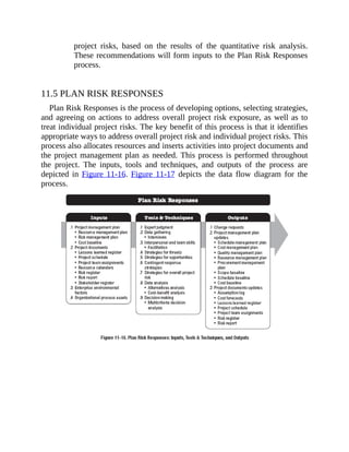 project risks, based on the results of the quantitative risk analysis.
These recommendations will form inputs to the Plan Risk Responses
process.
11.5 PLAN RISK RESPONSES
Plan Risk Responses is the process of developing options, selecting strategies,
and agreeing on actions to address overall project risk exposure, as well as to
treat individual project risks. The key benefit of this process is that it identifies
appropriate ways to address overall project risk and individual project risks. This
process also allocates resources and inserts activities into project documents and
the project management plan as needed. This process is performed throughout
the project. The inputs, tools and techniques, and outputs of the process are
depicted in Figure 11-16. Figure 11-17 depicts the data flow diagram for the
process.
 