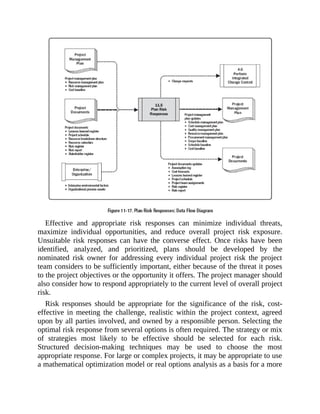 Effective and appropriate risk responses can minimize individual threats,
maximize individual opportunities, and reduce overall project risk exposure.
Unsuitable risk responses can have the converse effect. Once risks have been
identified, analyzed, and prioritized, plans should be developed by the
nominated risk owner for addressing every individual project risk the project
team considers to be sufficiently important, either because of the threat it poses
to the project objectives or the opportunity it offers. The project manager should
also consider how to respond appropriately to the current level of overall project
risk.
Risk responses should be appropriate for the significance of the risk, cost-
effective in meeting the challenge, realistic within the project context, agreed
upon by all parties involved, and owned by a responsible person. Selecting the
optimal risk response from several options is often required. The strategy or mix
of strategies most likely to be effective should be selected for each risk.
Structured decision-making techniques may be used to choose the most
appropriate response. For large or complex projects, it may be appropriate to use
a mathematical optimization model or real options analysis as a basis for a more
 