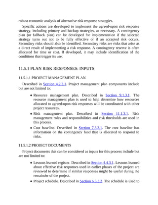 robust economic analysis of alternative risk response strategies.
Specific actions are developed to implement the agreed-upon risk response
strategy, including primary and backup strategies, as necessary. A contingency
plan (or fallback plan) can be developed for implementation if the selected
strategy turns out not to be fully effective or if an accepted risk occurs.
Secondary risks should also be identified. Secondary risks are risks that arise as
a direct result of implementing a risk response. A contingency reserve is often
allocated for time or cost. If developed, it may include identification of the
conditions that trigger its use.
11.5.1 PLAN RISK RESPONSES: INPUTS
11.5.1.1 PROJECT MANAGEMENT PLAN
Described in Section 4.2.3.1. Project management plan components include
but are not limited to:
Resource management plan. Described in Section 9.1.3.1. The
resource management plan is used to help determine how resources
allocated to agreed-upon risk responses will be coordinated with other
project resources.
Risk management plan. Described in Section 11.1.3.1. Risk
management roles and responsibilities and risk thresholds are used in
this process.
Cost baseline. Described in Section 7.3.3.1. The cost baseline has
information on the contingency fund that is allocated to respond to
risks.
11.5.1.2 PROJECT DOCUMENTS
Project documents that can be considered as inputs for this process include but
are not limited to:
Lessons learned register. Described in Section 4.4.3.1. Lessons learned
about effective risk responses used in earlier phases of the project are
reviewed to determine if similar responses might be useful during the
remainder of the project.
Project schedule. Described in Section 6.5.3.2. The schedule is used to
 