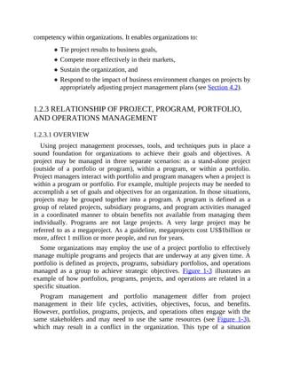competency within organizations. It enables organizations to:
Tie project results to business goals,
Compete more effectively in their markets,
Sustain the organization, and
Respond to the impact of business environment changes on projects by
appropriately adjusting project management plans (see Section 4.2).
1.2.3 RELATIONSHIP OF PROJECT, PROGRAM, PORTFOLIO,
AND OPERATIONS MANAGEMENT
1.2.3.1 OVERVIEW
Using project management processes, tools, and techniques puts in place a
sound foundation for organizations to achieve their goals and objectives. A
project may be managed in three separate scenarios: as a stand-alone project
(outside of a portfolio or program), within a program, or within a portfolio.
Project managers interact with portfolio and program managers when a project is
within a program or portfolio. For example, multiple projects may be needed to
accomplish a set of goals and objectives for an organization. In those situations,
projects may be grouped together into a program. A program is defined as a
group of related projects, subsidiary programs, and program activities managed
in a coordinated manner to obtain benefits not available from managing them
individually. Programs are not large projects. A very large project may be
referred to as a megaproject. As a guideline, megaprojects cost US$1billion or
more, affect 1 million or more people, and run for years.
Some organizations may employ the use of a project portfolio to effectively
manage multiple programs and projects that are underway at any given time. A
portfolio is defined as projects, programs, subsidiary portfolios, and operations
managed as a group to achieve strategic objectives. Figure 1-3 illustrates an
example of how portfolios, programs, projects, and operations are related in a
specific situation.
Program management and portfolio management differ from project
management in their life cycles, activities, objectives, focus, and benefits.
However, portfolios, programs, projects, and operations often engage with the
same stakeholders and may need to use the same resources (see Figure 1-3),
which may result in a conflict in the organization. This type of a situation
 