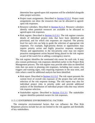 determine how agreed-upon risk responses will be scheduled alongside
other project activities.
Project team assignments. Described in Section 9.3.3.2. Project team
assignments can show the resources that can be allocated to agreed-
upon risk responses.
Resource calendars. Described in Section 9.2.1.2. Resource calendars
identify when potential resources are available to be allocated to
agreed-upon risk responses.
Risk register. Described in Section 11.2.3.1. The risk register contains
details of individual project risks that have been identified and
prioritized, and for which risk responses are required. The priority
level for each risk can help to guide the selection of appropriate risk
responses. For example, high-priority threats or opportunities may
require priority action and highly proactive response strategies.
Threats and opportunities in the low-priority zone may not require
proactive management action beyond being placed in the risk register
as part of the watch list or adding a contingency reserve.
The risk register identifies the nominated risk owner for each risk. It may
also contain preliminary risk responses identified earlier in the Project Risk
Management process. The risk register may provide other data on identified
risks that can assist in planning risk responses, including root causes, risk
triggers and warning signs, risks requiring responses in the near term, and
risks where a need for additional analysis has been identified.
Risk report. Described in Section 11.2.3.2. The risk report presents the
current level of overall risk exposure of the project that will inform
selection of the risk response strategy. The risk report may also list
individual project risks in priority order and provide additional
analysis of the distribution of individual project risks that may inform
risk response selection.
Stakeholder register. Described in Section 13.1.3.1. The stakeholder
register identifies potential owners for risk responses.
11.5.1.3 ENTERPRISE ENVIRONMENTAL FACTORS
The enterprise environmental factors that can influence the Plan Risk
Responses process include but are not limited to the risk appetite and thresholds
of key stakeholders.
 