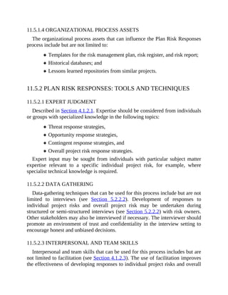 11.5.1.4 ORGANIZATIONAL PROCESS ASSETS
The organizational process assets that can influence the Plan Risk Responses
process include but are not limited to:
Templates for the risk management plan, risk register, and risk report;
Historical databases; and
Lessons learned repositories from similar projects.
11.5.2 PLAN RISK RESPONSES: TOOLS AND TECHNIQUES
11.5.2.1 EXPERT JUDGMENT
Described in Section 4.1.2.1. Expertise should be considered from individuals
or groups with specialized knowledge in the following topics:
Threat response strategies,
Opportunity response strategies,
Contingent response strategies, and
Overall project risk response strategies.
Expert input may be sought from individuals with particular subject matter
expertise relevant to a specific individual project risk, for example, where
specialist technical knowledge is required.
11.5.2.2 DATA GATHERING
Data-gathering techniques that can be used for this process include but are not
limited to interviews (see Section 5.2.2.2). Development of responses to
individual project risks and overall project risk may be undertaken during
structured or semi-structured interviews (see Section 5.2.2.2) with risk owners.
Other stakeholders may also be interviewed if necessary. The interviewer should
promote an environment of trust and confidentiality in the interview setting to
encourage honest and unbiased decisions.
11.5.2.3 INTERPERSONAL AND TEAM SKILLS
Interpersonal and team skills that can be used for this process includes but are
not limited to facilitation (see Section 4.1.2.3). The use of facilitation improves
the effectiveness of developing responses to individual project risks and overall
 