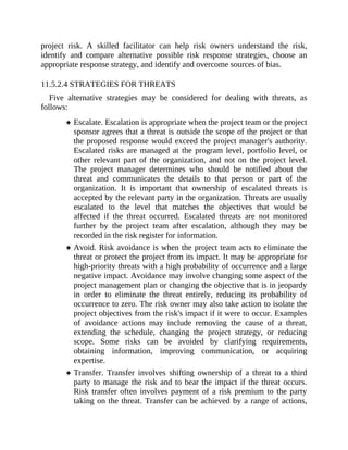 project risk. A skilled facilitator can help risk owners understand the risk,
identify and compare alternative possible risk response strategies, choose an
appropriate response strategy, and identify and overcome sources of bias.
11.5.2.4 STRATEGIES FOR THREATS
Five alternative strategies may be considered for dealing with threats, as
follows:
Escalate. Escalation is appropriate when the project team or the project
sponsor agrees that a threat is outside the scope of the project or that
the proposed response would exceed the project manager's authority.
Escalated risks are managed at the program level, portfolio level, or
other relevant part of the organization, and not on the project level.
The project manager determines who should be notified about the
threat and communicates the details to that person or part of the
organization. It is important that ownership of escalated threats is
accepted by the relevant party in the organization. Threats are usually
escalated to the level that matches the objectives that would be
affected if the threat occurred. Escalated threats are not monitored
further by the project team after escalation, although they may be
recorded in the risk register for information.
Avoid. Risk avoidance is when the project team acts to eliminate the
threat or protect the project from its impact. It may be appropriate for
high-priority threats with a high probability of occurrence and a large
negative impact. Avoidance may involve changing some aspect of the
project management plan or changing the objective that is in jeopardy
in order to eliminate the threat entirely, reducing its probability of
occurrence to zero. The risk owner may also take action to isolate the
project objectives from the risk's impact if it were to occur. Examples
of avoidance actions may include removing the cause of a threat,
extending the schedule, changing the project strategy, or reducing
scope. Some risks can be avoided by clarifying requirements,
obtaining information, improving communication, or acquiring
expertise.
Transfer. Transfer involves shifting ownership of a threat to a third
party to manage the risk and to bear the impact if the threat occurs.
Risk transfer often involves payment of a risk premium to the party
taking on the threat. Transfer can be achieved by a range of actions,
 