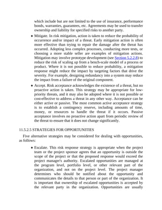 which include but are not limited to the use of insurance, performance
bonds, warranties, guarantees, etc. Agreements may be used to transfer
ownership and liability for specified risks to another party.
Mitigate. In risk mitigation, action is taken to reduce the probability of
occurrence and/or impact of a threat. Early mitigation action is often
more effective than trying to repair the damage after the threat has
occurred. Adopting less complex processes, conducting more tests, or
choosing a more stable seller are examples of mitigation actions.
Mitigation may involve prototype development (see Section 5.2.2.8) to
reduce the risk of scaling up from a bench-scale model of a process or
product. Where it is not possible to reduce probability, a mitigation
response might reduce the impact by targeting factors that drive the
severity. For example, designing redundancy into a system may reduce
the impact from a failure of the original component.
Accept. Risk acceptance acknowledges the existence of a threat, but no
proactive action is taken. This strategy may be appropriate for low-
priority threats, and it may also be adopted where it is not possible or
cost-effective to address a threat in any other way. Acceptance can be
either active or passive. The most common active acceptance strategy
is to establish a contingency reserve, including amounts of time,
money, or resources to handle the threat if it occurs. Passive
acceptance involves no proactive action apart from periodic review of
the threat to ensure that it does not change significantly.
11.5.2.5 STRATEGIES FOR OPPORTUNITIES
Five alternative strategies may be considered for dealing with opportunities,
as follows:
Escalate. This risk response strategy is appropriate when the project
team or the project sponsor agrees that an opportunity is outside the
scope of the project or that the proposed response would exceed the
project manager's authority. Escalated opportunities are managed at
the program level, portfolio level, or other relevant part of the
organization, and not on the project level. The project manager
determines who should be notified about the opportunity and
communicates the details to that person or part of the organization. It
is important that ownership of escalated opportunities is accepted by
the relevant party in the organization. Opportunities are usually
 