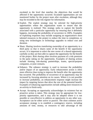 escalated to the level that matches the objectives that would be
affected if the opportunity occurred. Escalated opportunities are not
monitored further by the project team after escalation, although they
may be recorded in the risk register for information.
Exploit. The exploit strategy may be selected for high-priority
opportunities where the organization wants to ensure that the
opportunity is realized. This strategy seeks to capture the benefit
associated with a particular opportunity by ensuring that it definitely
happens, increasing the probability of occurrence to 100%. Examples
of exploiting responses may include assigning an organization's most
talented resources to the project to reduce the time to completion, or
using new technologies or technology upgrades to reduce cost and
duration.
Share. Sharing involves transferring ownership of an opportunity to a
third party so that it shares some of the benefit if the opportunity
occurs. It is important to select the new owner of a shared opportunity
carefully so they are best able to capture the opportunity for the benefit
of the project. Risk sharing often involves payment of a risk premium
to the party taking on the opportunity. Examples of sharing actions
include forming risk-sharing partnerships, teams, special-purpose
companies, or joint ventures.
Enhance. The enhance strategy is used to increase the probability
and/or impact of an opportunity. Early enhancement action is often
more effective than trying to improve the benefit after the opportunity
has occurred. The probability of occurrence of an opportunity may be
increased by focusing attention on its causes. Where it is not possible
to increase probability, an enhancement response might increase the
impact by targeting factors that drive the size of the potential benefit.
Examples of enhancing opportunities include adding more resources to
an activity to finish early.
Accept. Accepting an opportunity acknowledges its existence but no
proactive action is taken. This strategy may be appropriate for low-
priority opportunities, and it may also be adopted where it is not
possible or cost-effective to address an opportunity in any other way.
Acceptance can be either active or passive. The most common active
acceptance strategy is to establish a contingency reserve, including
amounts of time, money, or resources to take advantage of the
 