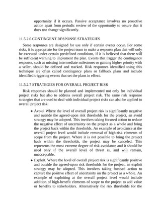 opportunity if it occurs. Passive acceptance involves no proactive
action apart from periodic review of the opportunity to ensure that it
does not change significantly.
11.5.2.6 CONTINGENT RESPONSE STRATEGIES
Some responses are designed for use only if certain events occur. For some
risks, it is appropriate for the project team to make a response plan that will only
be executed under certain predefined conditions, if it is believed that there will
be sufficient warning to implement the plan. Events that trigger the contingency
response, such as missing intermediate milestones or gaining higher priority with
a seller, should be defined and tracked. Risk responses identified using this
technique are often called contingency plans or fallback plans and include
identified triggering events that set the plans in effect.
11.5.2.7 STRATEGIES FOR OVERALL PROJECT RISK
Risk responses should be planned and implemented not only for individual
project risks but also to address overall project risk. The same risk response
strategies that are used to deal with individual project risks can also be applied to
overall project risk:
Avoid. Where the level of overall project risk is significantly negative
and outside the agreed-upon risk thresholds for the project, an avoid
strategy may be adopted. This involves taking focused action to reduce
the negative effect of uncertainty on the project as a whole and bring
the project back within the thresholds. An example of avoidance at the
overall project level would include removal of high-risk elements of
scope from the project. Where it is not possible to bring the project
back within the thresholds, the project may be canceled. This
represents the most extreme degree of risk avoidance and it should be
used only if the overall level of threat is, and will remain,
unacceptable.
Exploit. Where the level of overall project risk is significantly positive
and outside the agreed-upon risk thresholds for the project, an exploit
strategy may be adopted. This involves taking focused action to
capture the positive effect of uncertainty on the project as a whole. An
example of exploiting at the overall project level would include
addition of high-benefit elements of scope to the project to add value
or benefits to stakeholders. Alternatively the risk thresholds for the
 