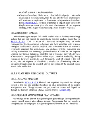 on which response is most appropriate.
Cost-benefit analysis. If the impact of an individual project risk can be
quantified in monetary terms, then the cost-effectiveness of alternative
risk response strategies can be determined using cost-benefit analysis
(see Section 8.1.2.3). The ratio of (change in impact level) divided by
(implementation cost) gives the cost effectiveness of the response
strategy, with a higher ratio indicating a more effective response.
11.5.2.9 DECISION MAKING
Decision-making techniques that can be used to select a risk response strategy
include but are not limited to multicriteria decision analysis (described in
Section 8.1.2.4). One or more risk response strategies may be under
consideration. Decision-making techniques can help prioritize risk response
strategies. Multicriteria decision analysis uses a decision matrix to provide a
systematic approach for establishing key decision criteria, evaluating and
ranking alternatives, and selecting a preferred option. Criteria for risk response
selection may include but are not limited to cost of response, likely effectiveness
of response in changing probability and/or impact, resource availability, timing
constraints (urgency, proximity, and dormancy), level of impact if the risk
occurs, effect of response on related risks, introduction of secondary risks, etc.
Different strategies may be selected later in the project if the original choice
proves to be ineffective.
11.5.3 PLAN RISK RESPONSES: OUTPUTS
11.5.3.1 CHANGE REQUESTS
Described in Section 4.3.3.4. Planned risk responses may result in a change
request to the cost and schedule baselines or other components of the project
management plan. Change requests are processed for review and disposition
through the Perform Integrated Change Control process (Section 4.6).
11.5.3.2 PROJECT MANAGEMENT PLAN UPDATES
Any change to the project management plan goes through the organization's
change control process via a change request. Components that may require a
change request for the project management plan include but are not limited to:
 
