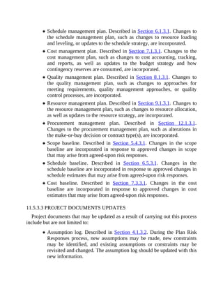 Schedule management plan. Described in Section 6.1.3.1. Changes to
the schedule management plan, such as changes to resource loading
and leveling, or updates to the schedule strategy, are incorporated.
Cost management plan. Described in Section 7.1.3.1. Changes to the
cost management plan, such as changes to cost accounting, tracking,
and reports, as well as updates to the budget strategy and how
contingency reserves are consumed, are incorporated.
Quality management plan. Described in Section 8.1.3.1. Changes to
the quality management plan, such as changes to approaches for
meeting requirements, quality management approaches, or quality
control processes, are incorporated.
Resource management plan. Described in Section 9.1.3.1. Changes to
the resource management plan, such as changes to resource allocation,
as well as updates to the resource strategy, are incorporated.
Procurement management plan. Described in Section 12.1.3.1.
Changes to the procurement management plan, such as alterations in
the make-or-buy decision or contract type(s), are incorporated.
Scope baseline. Described in Section 5.4.3.1. Changes in the scope
baseline are incorporated in response to approved changes in scope
that may arise from agreed-upon risk responses.
Schedule baseline. Described in Section 6.5.3.1. Changes in the
schedule baseline are incorporated in response to approved changes in
schedule estimates that may arise from agreed-upon risk responses.
Cost baseline. Described in Section 7.3.3.1. Changes in the cost
baseline are incorporated in response to approved changes in cost
estimates that may arise from agreed-upon risk responses.
11.5.3.3 PROJECT DOCUMENTS UPDATES
Project documents that may be updated as a result of carrying out this process
include but are not limited to:
Assumption log. Described in Section 4.1.3.2. During the Plan Risk
Responses process, new assumptions may be made, new constraints
may be identified, and existing assumptions or constraints may be
revisited and changed. The assumption log should be updated with this
new information.
 