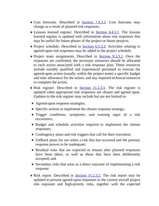 Cost forecasts. Described in Section 7.4.3.2. Cost forecasts may
change as a result of planned risk responses.
Lessons learned register. Described in Section 4.4.3.1. The lessons
learned register is updated with information about risk responses that
may be useful for future phases of the project or future projects.
Project schedule. Described in Section 6.5.3.2. Activities relating to
agreed-upon risk responses may be added to the project schedule.
Project team assignments. Described in Section 9.3.3.2. Once the
responses are confirmed, the necessary resources should be allocated
to each action associated with a risk response plan. These resources
include suitably qualified and experienced personnel to execute the
agreed-upon action (usually within the project team) a specific budget
and time allowance for the action, and any required technical resources
to complete the action.
Risk register. Described in Section 11.2.3.1. The risk register is
updated when appropriate risk responses are chosen and agreed upon.
Updates to the risk register may include but are not limited to:
Agreed-upon response strategies;
Specific actions to implement the chosen response strategy;
Trigger conditions, symptoms, and warning signs of a risk
occurrence;
Budget and schedule activities required to implement the chosen
responses;
Contingency plans and risk triggers that call for their execution;
Fallback plans for use when a risk that has occurred and the primary
response proves to be inadequate;
Residual risks that are expected to remain after planned responses
have been taken, as well as those that have been deliberately
accepted; and
Secondary risks that arise as a direct outcome of implementing a risk
response.
Risk report. Described in Section 11.2.3.2. The risk report may be
updated to present agreed-upon responses to the current overall project
risk exposure and high-priority risks, together with the expected
 