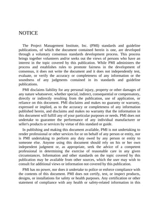 NOTICE
The Project Management Institute, Inc. (PMI) standards and guideline
publications, of which the document contained herein is one, are developed
through a voluntary consensus standards development process. This process
brings together volunteers and/or seeks out the views of persons who have an
interest in the topic covered by this publication. While PMI administers the
process and establishes rules to promote fairness in the development of
consensus, it does not write the document and it does not independently test,
evaluate, or verify the accuracy or completeness of any information or the
soundness of any judgments contained in its standards and guideline
publications.
PMI disclaims liability for any personal injury, property or other damages of
any nature whatsoever, whether special, indirect, consequential or compensatory,
directly or indirectly resulting from the publication, use of application, or
reliance on this document. PMI disclaims and makes no guaranty or warranty,
expressed or implied, as to the accuracy or completeness of any information
published herein, and disclaims and makes no warranty that the information in
this document will fulfill any of your particular purposes or needs. PMI does not
undertake to guarantee the performance of any individual manufacturer or
seller's products or services by virtue of this standard or guide.
In publishing and making this document available, PMI is not undertaking to
render professional or other services for or on behalf of any person or entity, nor
is PMI undertaking to perform any duty owed by any person or entity to
someone else. Anyone using this document should rely on his or her own
independent judgment or, as appropriate, seek the advice of a competent
professional in determining the exercise of reasonable care in any given
circumstances. Information and other standards on the topic covered by this
publication may be available from other sources, which the user may wish to
consult for additional views or information not covered by this publication.
PMI has no power, nor does it undertake to police or enforce compliance with
the contents of this document. PMI does not certify, test, or inspect products,
designs, or installations for safety or health purposes. Any certification or other
statement of compliance with any health or safety-related information in this
 