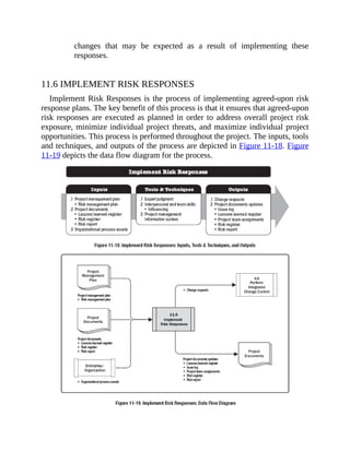 changes that may be expected as a result of implementing these
responses.
11.6 IMPLEMENT RISK RESPONSES
Implement Risk Responses is the process of implementing agreed-upon risk
response plans. The key benefit of this process is that it ensures that agreed-upon
risk responses are executed as planned in order to address overall project risk
exposure, minimize individual project threats, and maximize individual project
opportunities. This process is performed throughout the project. The inputs, tools
and techniques, and outputs of the process are depicted in Figure 11-18. Figure
11-19 depicts the data flow diagram for the process.
 