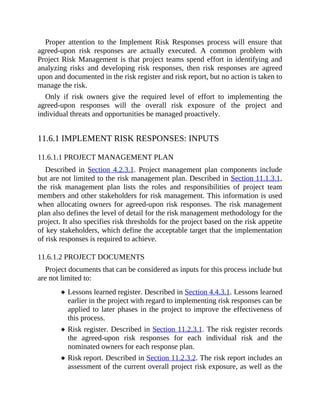 Proper attention to the Implement Risk Responses process will ensure that
agreed-upon risk responses are actually executed. A common problem with
Project Risk Management is that project teams spend effort in identifying and
analyzing risks and developing risk responses, then risk responses are agreed
upon and documented in the risk register and risk report, but no action is taken to
manage the risk.
Only if risk owners give the required level of effort to implementing the
agreed-upon responses will the overall risk exposure of the project and
individual threats and opportunities be managed proactively.
11.6.1 IMPLEMENT RISK RESPONSES: INPUTS
11.6.1.1 PROJECT MANAGEMENT PLAN
Described in Section 4.2.3.1. Project management plan components include
but are not limited to the risk management plan. Described in Section 11.1.3.1,
the risk management plan lists the roles and responsibilities of project team
members and other stakeholders for risk management. This information is used
when allocating owners for agreed-upon risk responses. The risk management
plan also defines the level of detail for the risk management methodology for the
project. It also specifies risk thresholds for the project based on the risk appetite
of key stakeholders, which define the acceptable target that the implementation
of risk responses is required to achieve.
11.6.1.2 PROJECT DOCUMENTS
Project documents that can be considered as inputs for this process include but
are not limited to:
Lessons learned register. Described in Section 4.4.3.1. Lessons learned
earlier in the project with regard to implementing risk responses can be
applied to later phases in the project to improve the effectiveness of
this process.
Risk register. Described in Section 11.2.3.1. The risk register records
the agreed-upon risk responses for each individual risk and the
nominated owners for each response plan.
Risk report. Described in Section 11.2.3.2. The risk report includes an
assessment of the current overall project risk exposure, as well as the
 