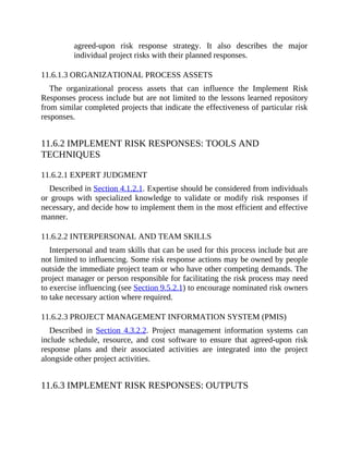 agreed-upon risk response strategy. It also describes the major
individual project risks with their planned responses.
11.6.1.3 ORGANIZATIONAL PROCESS ASSETS
The organizational process assets that can influence the Implement Risk
Responses process include but are not limited to the lessons learned repository
from similar completed projects that indicate the effectiveness of particular risk
responses.
11.6.2 IMPLEMENT RISK RESPONSES: TOOLS AND
TECHNIQUES
11.6.2.1 EXPERT JUDGMENT
Described in Section 4.1.2.1. Expertise should be considered from individuals
or groups with specialized knowledge to validate or modify risk responses if
necessary, and decide how to implement them in the most efficient and effective
manner.
11.6.2.2 INTERPERSONAL AND TEAM SKILLS
Interpersonal and team skills that can be used for this process include but are
not limited to influencing. Some risk response actions may be owned by people
outside the immediate project team or who have other competing demands. The
project manager or person responsible for facilitating the risk process may need
to exercise influencing (see Section 9.5.2.1) to encourage nominated risk owners
to take necessary action where required.
11.6.2.3 PROJECT MANAGEMENT INFORMATION SYSTEM (PMIS)
Described in Section 4.3.2.2. Project management information systems can
include schedule, resource, and cost software to ensure that agreed-upon risk
response plans and their associated activities are integrated into the project
alongside other project activities.
11.6.3 IMPLEMENT RISK RESPONSES: OUTPUTS
 