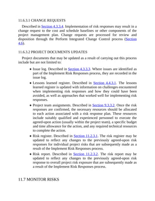 11.6.3.1 CHANGE REQUESTS
Described in Section 4.3.3.4. Implementation of risk responses may result in a
change request to the cost and schedule baselines or other components of the
project management plan. Change requests are processed for review and
disposition through the Perform Integrated Change Control process (Section
4.6).
11.6.3.2 PROJECT DOCUMENTS UPDATES
Project documents that may be updated as a result of carrying out this process
include but are not limited to:
Issue log. Described in Section 4.3.3.3. Where issues are identified as
part of the Implement Risk Responses process, they are recorded in the
issue log.
Lessons learned register. Described in Section 4.4.3.1. The lessons
learned register is updated with information on challenges encountered
when implementing risk responses and how they could have been
avoided, as well as approaches that worked well for implementing risk
responses.
Project team assignments. Described in Section 9.3.3.2. Once the risk
responses are confirmed, the necessary resources should be allocated
to each action associated with a risk response plan. These resources
include suitably qualified and experienced personnel to execute the
agreed-upon action (usually within the project team), a specific budget
and time allowance for the action, and any required technical resources
to complete the action.
Risk register. Described in Section 11.2.3.1. The risk register may be
updated to reflect any changes to the previously agreed-upon risk
responses for individual project risks that are subsequently made as a
result of the Implement Risk Responses process.
Risk report. Described in Section 11.2.3.2. The risk report may be
updated to reflect any changes to the previously agreed-upon risk
response to overall project risk exposure that are subsequently made as
a result of the Implement Risk Responses process.
11.7 MONITOR RISKS
 