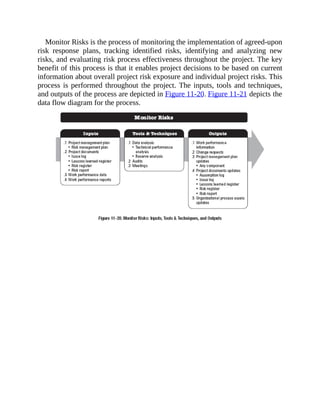 Monitor Risks is the process of monitoring the implementation of agreed-upon
risk response plans, tracking identified risks, identifying and analyzing new
risks, and evaluating risk process effectiveness throughout the project. The key
benefit of this process is that it enables project decisions to be based on current
information about overall project risk exposure and individual project risks. This
process is performed throughout the project. The inputs, tools and techniques,
and outputs of the process are depicted in Figure 11-20. Figure 11-21 depicts the
data flow diagram for the process.
 