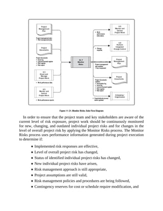 In order to ensure that the project team and key stakeholders are aware of the
current level of risk exposure, project work should be continuously monitored
for new, changing, and outdated individual project risks and for changes in the
level of overall project risk by applying the Monitor Risks process. The Monitor
Risks process uses performance information generated during project execution
to determine if:
Implemented risk responses are effective,
Level of overall project risk has changed,
Status of identified individual project risks has changed,
New individual project risks have arisen,
Risk management approach is still appropriate,
Project assumptions are still valid,
Risk management policies and procedures are being followed,
Contingency reserves for cost or schedule require modification, and
 