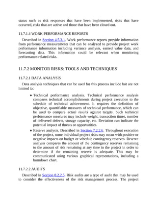 status such as risk responses that have been implemented, risks that have
occurred, risks that are active and those that have been closed out.
11.7.1.4 WORK PERFORMANCE REPORTS
Described in Section 4.5.3.1. Work performance reports provide information
from performance measurements that can be analyzed to provide project work
performance information including variance analysis, earned value data, and
forecasting data. This information could be relevant when monitoring
performance-related risks.
11.7.2 MONITOR RISKS: TOOLS AND TECHNIQUES
11.7.2.1 DATA ANALYSIS
Data analysis techniques that can be used for this process include but are not
limited to:
Technical performance analysis. Technical performance analysis
compares technical accomplishments during project execution to the
schedule of technical achievement. It requires the definition of
objective, quantifiable measures of technical performance, which can
be used to compare actual results against targets. Such technical
performance measures may include weight, transaction times, number
of delivered defects, storage capacity, etc. Deviation can indicate the
potential impact of threats or opportunities.
Reserve analysis. Described in Section 7.2.2.6. Throughout execution
of the project, some individual project risks may occur with positive or
negative impacts on budget or schedule contingency reserves. Reserve
analysis compares the amount of the contingency reserves remaining
to the amount of risk remaining at any time in the project in order to
determine if the remaining reserve is adequate. This may be
communicated using various graphical representations, including a
burndown chart.
11.7.2.2 AUDITS
Described in Section 8.2.2.5. Risk audits are a type of audit that may be used
to consider the effectiveness of the risk management process. The project
 