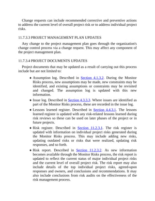 Change requests can include recommended corrective and preventive actions
to address the current level of overall project risk or to address individual project
risks.
11.7.3.3 PROJECT MANAGEMENT PLAN UPDATES
Any change to the project management plan goes through the organization's
change control process via a change request. This may affect any component of
the project management plan.
11.7.3.4 PROJECT DOCUMENTS UPDATES
Project documents that may be updated as a result of carrying out this process
include but are not limited to:
Assumption log. Described in Section 4.1.3.2. During the Monitor
Risks process, new assumptions may be made, new constraints may be
identified, and existing assumptions or constraints may be revisited
and changed. The assumption log is updated with this new
information.
Issue log. Described in Section 4.3.3.3. Where issues are identified as
part of the Monitor Risks process, these are recorded in the issue log.
Lessons learned register. Described in Section 4.4.3.1. The lessons
learned register is updated with any risk-related lessons learned during
risk reviews so these can be used on later phases of the project or in
future projects.
Risk register. Described in Section 11.2.3.1. The risk register is
updated with information on individual project risks generated during
the Monitor Risks process. This may include adding new risks,
updating outdated risks or risks that were realized, updating risk
responses, and so forth.
Risk report. Described in Section 11.2.3.2. As new information
becomes available through the Monitor Risks process, the risk report is
updated to reflect the current status of major individual project risks
and the current level of overall project risk. The risk report may also
include details of the top individual project risks, agreed-upon
responses and owners, and conclusions and recommendations. It may
also include conclusions from risk audits on the effectiveness of the
risk management process.
 