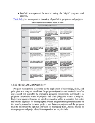 Portfolio management focuses on doing the “right” programs and
projects.
Table 1-2 gives a comparative overview of portfolios, programs, and projects.
1.2.3.2 PROGRAM MANAGEMENT
Program management is defined as the application of knowledge, skills, and
principles to a program to achieve the program objectives and to obtain benefits
and control not available by managing program components individually. A
program component refers to projects and other programs within a program.
Project management focuses on interdependencies within a project to determine
the optimal approach for managing the project. Program management focuses on
the interdependencies between projects and between projects and the program
level to determine the optimal approach for managing them. Actions related to
these program and project-level interdependencies may include:
 