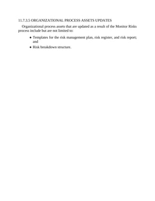 11.7.3.5 ORGANIZATIONAL PROCESS ASSETS UPDATES
Organizational process assets that are updated as a result of the Monitor Risks
process include but are not limited to:
Templates for the risk management plan, risk register, and risk report;
and
Risk breakdown structure.
 