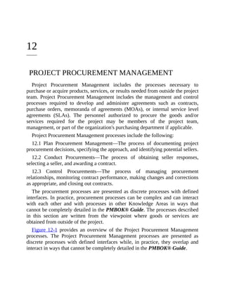12
PROJECT PROCUREMENT MANAGEMENT
Project Procurement Management includes the processes necessary to
purchase or acquire products, services, or results needed from outside the project
team. Project Procurement Management includes the management and control
processes required to develop and administer agreements such as contracts,
purchase orders, memoranda of agreements (MOAs), or internal service level
agreements (SLAs). The personnel authorized to procure the goods and/or
services required for the project may be members of the project team,
management, or part of the organization's purchasing department if applicable.
Project Procurement Management processes include the following:
12.1 Plan Procurement Management—The process of documenting project
procurement decisions, specifying the approach, and identifying potential sellers.
12.2 Conduct Procurements—The process of obtaining seller responses,
selecting a seller, and awarding a contract.
12.3 Control Procurements—The process of managing procurement
relationships, monitoring contract performance, making changes and corrections
as appropriate, and closing out contracts.
The procurement processes are presented as discrete processes with defined
interfaces. In practice, procurement processes can be complex and can interact
with each other and with processes in other Knowledge Areas in ways that
cannot be completely detailed in the PMBOK® Guide. The processes described
in this section are written from the viewpoint where goods or services are
obtained from outside of the project.
Figure 12-1 provides an overview of the Project Procurement Management
processes. The Project Procurement Management processes are presented as
discrete processes with defined interfaces while, in practice, they overlap and
interact in ways that cannot be completely detailed in the PMBOK® Guide.
 