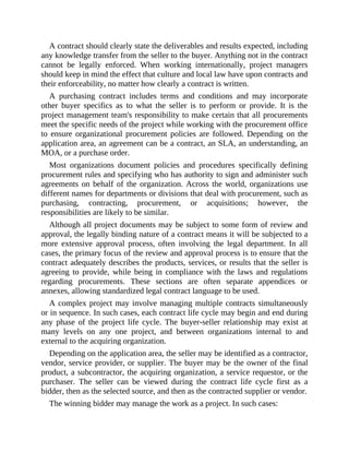A contract should clearly state the deliverables and results expected, including
any knowledge transfer from the seller to the buyer. Anything not in the contract
cannot be legally enforced. When working internationally, project managers
should keep in mind the effect that culture and local law have upon contracts and
their enforceability, no matter how clearly a contract is written.
A purchasing contract includes terms and conditions and may incorporate
other buyer specifics as to what the seller is to perform or provide. It is the
project management team's responsibility to make certain that all procurements
meet the specific needs of the project while working with the procurement office
to ensure organizational procurement policies are followed. Depending on the
application area, an agreement can be a contract, an SLA, an understanding, an
MOA, or a purchase order.
Most organizations document policies and procedures specifically defining
procurement rules and specifying who has authority to sign and administer such
agreements on behalf of the organization. Across the world, organizations use
different names for departments or divisions that deal with procurement, such as
purchasing, contracting, procurement, or acquisitions; however, the
responsibilities are likely to be similar.
Although all project documents may be subject to some form of review and
approval, the legally binding nature of a contract means it will be subjected to a
more extensive approval process, often involving the legal department. In all
cases, the primary focus of the review and approval process is to ensure that the
contract adequately describes the products, services, or results that the seller is
agreeing to provide, while being in compliance with the laws and regulations
regarding procurements. These sections are often separate appendices or
annexes, allowing standardized legal contract language to be used.
A complex project may involve managing multiple contracts simultaneously
or in sequence. In such cases, each contract life cycle may begin and end during
any phase of the project life cycle. The buyer-seller relationship may exist at
many levels on any one project, and between organizations internal to and
external to the acquiring organization.
Depending on the application area, the seller may be identified as a contractor,
vendor, service provider, or supplier. The buyer may be the owner of the final
product, a subcontractor, the acquiring organization, a service requestor, or the
purchaser. The seller can be viewed during the contract life cycle first as a
bidder, then as the selected source, and then as the contracted supplier or vendor.
The winning bidder may manage the work as a project. In such cases:
 
