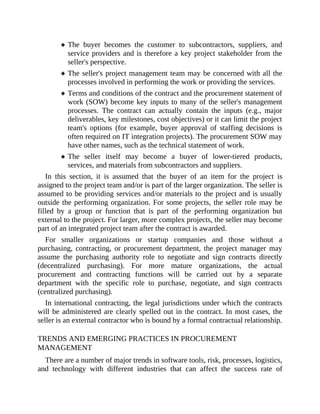 The buyer becomes the customer to subcontractors, suppliers, and
service providers and is therefore a key project stakeholder from the
seller's perspective.
The seller's project management team may be concerned with all the
processes involved in performing the work or providing the services.
Terms and conditions of the contract and the procurement statement of
work (SOW) become key inputs to many of the seller's management
processes. The contract can actually contain the inputs (e.g., major
deliverables, key milestones, cost objectives) or it can limit the project
team's options (for example, buyer approval of staffing decisions is
often required on IT integration projects). The procurement SOW may
have other names, such as the technical statement of work.
The seller itself may become a buyer of lower-tiered products,
services, and materials from subcontractors and suppliers.
In this section, it is assumed that the buyer of an item for the project is
assigned to the project team and/or is part of the larger organization. The seller is
assumed to be providing services and/or materials to the project and is usually
outside the performing organization. For some projects, the seller role may be
filled by a group or function that is part of the performing organization but
external to the project. For larger, more complex projects, the seller may become
part of an integrated project team after the contract is awarded.
For smaller organizations or startup companies and those without a
purchasing, contracting, or procurement department, the project manager may
assume the purchasing authority role to negotiate and sign contracts directly
(decentralized purchasing). For more mature organizations, the actual
procurement and contracting functions will be carried out by a separate
department with the specific role to purchase, negotiate, and sign contracts
(centralized purchasing).
In international contracting, the legal jurisdictions under which the contracts
will be administered are clearly spelled out in the contract. In most cases, the
seller is an external contractor who is bound by a formal contractual relationship.
TRENDS AND EMERGING PRACTICES IN PROCUREMENT
MANAGEMENT
There are a number of major trends in software tools, risk, processes, logistics,
and technology with different industries that can affect the success rate of
 