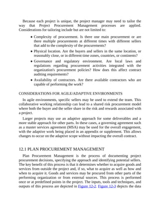 Because each project is unique, the project manager may need to tailor the
way that Project Procurement Management processes are applied.
Considerations for tailoring include but are not limited to:
Complexity of procurement. Is there one main procurement or are
there multiple procurements at different times with different sellers
that add to the complexity of the procurements?
Physical location. Are the buyers and sellers in the same location, or
reasonably close, or in different time zones, countries, or continents?
Governance and regulatory environment. Are local laws and
regulations regarding procurement activities integrated with the
organization's procurement policies? How does this affect contract
auditing requirements?
Availability of contractors. Are there available contractors who are
capable of performing the work?
CONSIDERATIONS FOR AGILE/ADAPTIVE ENVIRONMENTS
In agile environments, specific sellers may be used to extend the team. This
collaborative working relationship can lead to a shared risk procurement model
where both the buyer and the seller share in the risk and rewards associated with
a project.
Larger projects may use an adaptive approach for some deliverables and a
more stable approach for other parts. In these cases, a governing agreement such
as a master services agreement (MSA) may be used for the overall engagement,
with the adaptive work being placed in an appendix or supplement. This allows
changes to occur on the adaptive scope without impacting the overall contract.
12.1 PLAN PROCUREMENT MANAGEMENT
Plan Procurement Management is the process of documenting project
procurement decisions, specifying the approach and identifying potential sellers.
The key benefit of this process is that it determines whether to acquire goods and
services from outside the project and, if so, what to acquire as well as how and
when to acquire it. Goods and services may be procured from other parts of the
performing organization or from external sources. This process is performed
once or at predefined points in the project. The inputs, tools and techniques, and
outputs of this process are depicted in Figure 12-2. Figure 12-3 depicts the data
 