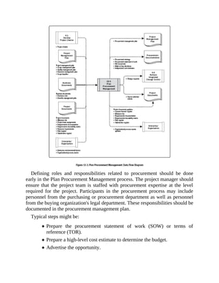Defining roles and responsibilities related to procurement should be done
early in the Plan Procurement Management process. The project manager should
ensure that the project team is staffed with procurement expertise at the level
required for the project. Participants in the procurement process may include
personnel from the purchasing or procurement department as well as personnel
from the buying organization's legal department. These responsibilities should be
documented in the procurement management plan.
Typical steps might be:
Prepare the procurement statement of work (SOW) or terms of
reference (TOR).
Prepare a high-level cost estimate to determine the budget.
Advertise the opportunity.
 