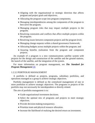 Aligning with the organizational or strategic direction that affects
program and project goals and objectives;
Allocating the program scope into program components;
Managing interdependencies among the components of the program to
best serve the program;
Managing program risks that may impact multiple projects in the
program;
Resolving constraints and conflicts that affect multiple projects within
the program;
Resolving issues between component projects and the program level;
Managing change requests within a shared governance framework;
Allocating budgets across multiple projects within the program; and
Assuring benefits realization from the program and component
projects.
An example of a program is a new communications satellite system with
projects for the design and construction of the satellite and the ground stations,
the launch of the satellite, and the integration of the system.
For more information on program management, see The Standard for
Program Management [3].
1.2.3.3 PORTFOLIO MANAGEMENT
A portfolio is defined as projects, programs, subsidiary portfolios, and
operations managed as a group to achieve strategic objectives.
Portfolio management is defined as the centralized management of one or
more portfolios to achieve strategic objectives. The programs or projects of the
portfolio may not necessarily be interdependent or directly related.
The aim of portfolio management is to:
Guide organizational investment decisions.
Select the optimal mix of programs and projects to meet strategic
objectives.
Provide decision-making transparency.
Prioritize team and physical resource allocation.
Increase the likelihood of realizing the desired return on investment.
 