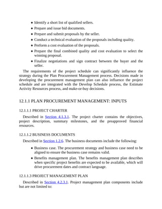 Identify a short list of qualified sellers.
Prepare and issue bid documents.
Prepare and submit proposals by the seller.
Conduct a technical evaluation of the proposals including quality.
Perform a cost evaluation of the proposals.
Prepare the final combined quality and cost evaluation to select the
winning proposal.
Finalize negotiations and sign contract between the buyer and the
seller.
The requirements of the project schedule can significantly influence the
strategy during the Plan Procurement Management process. Decisions made in
developing the procurement management plan can also influence the project
schedule and are integrated with the Develop Schedule process, the Estimate
Activity Resources process, and make-or-buy decisions.
12.1.1 PLAN PROCUREMENT MANAGEMENT: INPUTS
12.1.1.1 PROJECT CHARTER
Described in Section 4.1.3.1. The project charter contains the objectives,
project description, summary milestones, and the preapproved financial
resources.
12.1.1.2 BUSINESS DOCUMENTS
Described in Section 1.2.6. The business documents include the following:
Business case. The procurement strategy and business case need to be
aligned to ensure the business case remains valid.
Benefits management plan. The benefits management plan describes
when specific project benefits are expected to be available, which will
drive procurement dates and contract language.
12.1.1.3 PROJECT MANAGEMENT PLAN
Described in Section 4.2.3.1. Project management plan components include
but are not limited to:
 