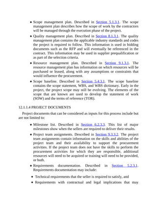 Scope management plan. Described in Section 5.1.3.1. The scope
management plan describes how the scope of work by the contractors
will be managed through the execution phase of the project.
Quality management plan. Described in Section 8.1.3.1. The quality
management plan contains the applicable industry standards and codes
the project is required to follow. This information is used in bidding
documents such as the RFP and will eventually be referenced in the
contract. This information may be used in supplier prequalification or
as part of the selection criteria.
Resource management plan. Described in Section 9.1.3.1. The
resource management plan has information on which resources will be
purchased or leased, along with any assumptions or constraints that
would influence the procurement.
Scope baseline. Described in Section 5.4.3.1. The scope baseline
contains the scope statement, WBS, and WBS dictionary. Early in the
project, the project scope may still be evolving. The elements of the
scope that are known are used to develop the statement of work
(SOW) and the terms of reference (TOR).
12.1.1.4 PROJECT DOCUMENTS
Project documents that can be considered as inputs for this process include but
are not limited to:
Milestone list. Described in Section 6.2.3.3. This list of major
milestones show when the sellers are required to deliver their results.
Project team assignments. Described in Section 9.3.3.2. The project
team assignments contain information on the skills and abilities of the
project team and their availability to support the procurement
activities. If the project team does not have the skills to perform the
procurement activities for which they are responsible, additional
resources will need to be acquired or training will need to be provided,
or both.
Requirements documentation. Described in Section 5.2.3.1.
Requirements documentation may include:
Technical requirements that the seller is required to satisfy, and
Requirements with contractual and legal implications that may
 